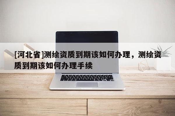 [河北省]測繪資質到期該如何辦理，測繪資質到期該如何辦理手續