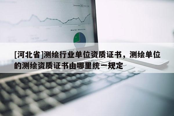 [河北省]測繪行業單位資質證書，測繪單位的測繪資質證書由哪里統一規定