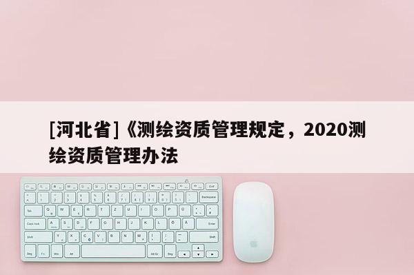 [河北省]《測繪資質管理規(guī)定，2020測繪資質管理辦法