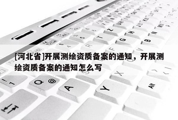 [河北省]開展測(cè)繪資質(zhì)備案的通知，開展測(cè)繪資質(zhì)備案的通知怎么寫