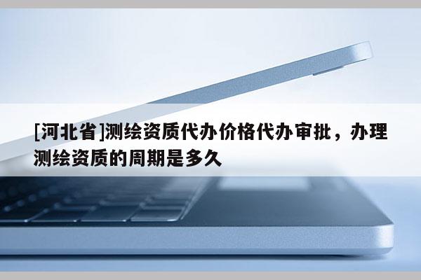 [河北省]測繪資質代辦價格代辦審批，辦理測繪資質的周期是多久