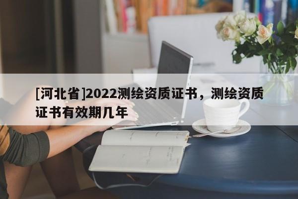 [河北省]2022測(cè)繪資質(zhì)證書(shū)，測(cè)繪資質(zhì)證書(shū)有效期幾年