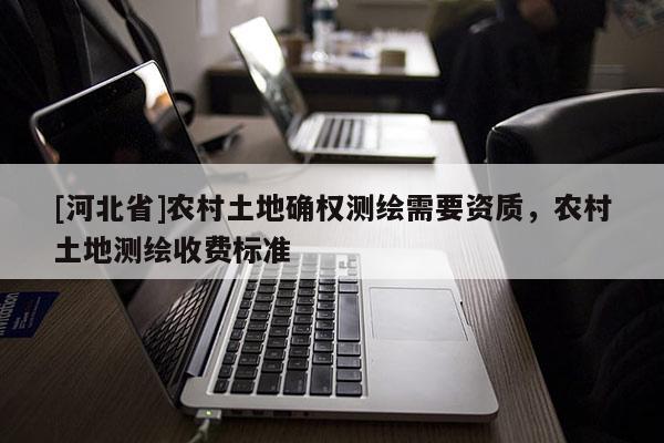 [河北省]農(nóng)村土地確權(quán)測繪需要資質(zhì)，農(nóng)村土地測繪收費(fèi)標(biāo)準(zhǔn)