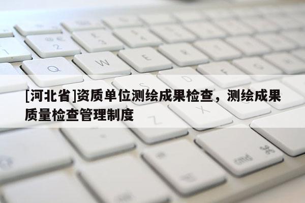 [河北省]資質(zhì)單位測繪成果檢查，測繪成果質(zhì)量檢查管理制度