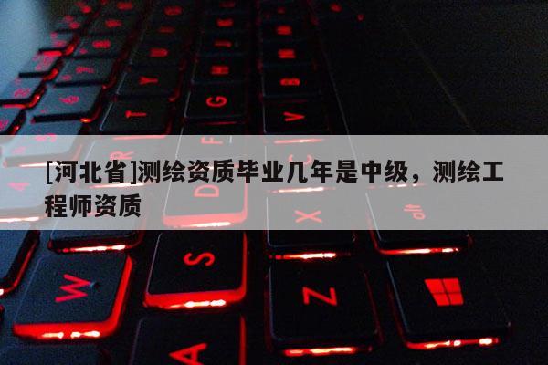[河北省]測繪資質畢業幾年是中級，測繪工程師資質