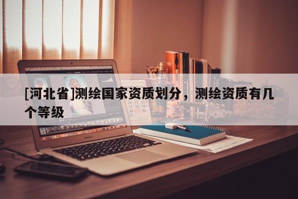 [河北省]測(cè)繪國(guó)家資質(zhì)劃分，測(cè)繪資質(zhì)有幾個(gè)等級(jí)