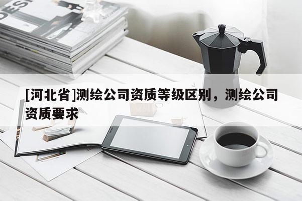 [河北省]測繪公司資質等級區別，測繪公司資質要求