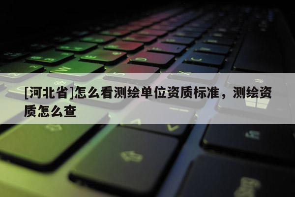 [河北省]怎么看測繪單位資質標準，測繪資質怎么查