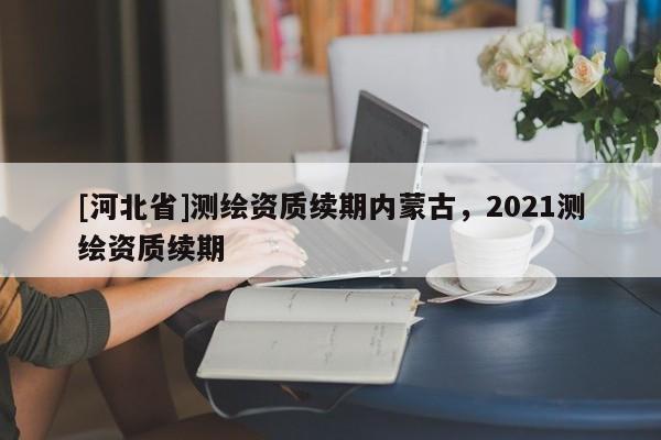 [河北省]測繪資質續期內蒙古，2021測繪資質續期