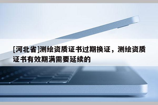[河北省]測繪資質證書過期換證，測繪資質證書有效期滿需要延續的