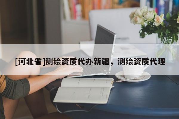 [河北省]測繪資質代辦新疆，測繪資質代理