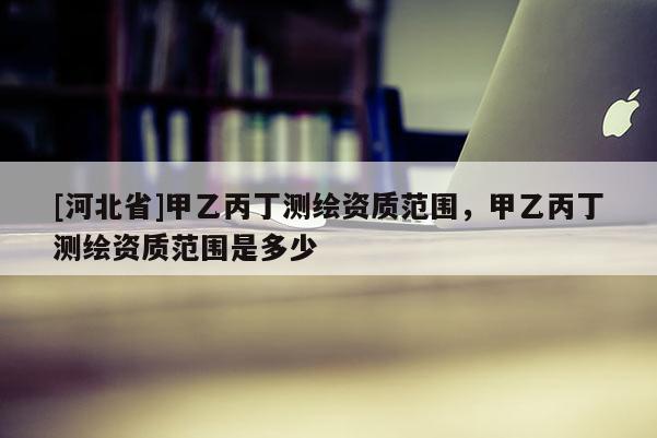 [河北省]甲乙丙丁測(cè)繪資質(zhì)范圍，甲乙丙丁測(cè)繪資質(zhì)范圍是多少