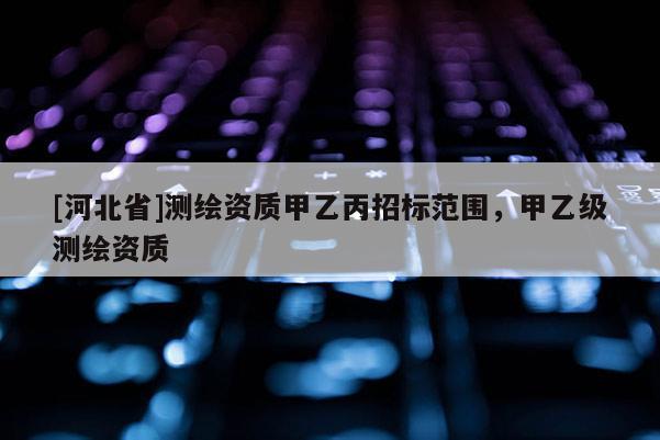 [河北省]測繪資質甲乙丙招標范圍，甲乙級測繪資質