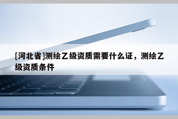 [河北省]測繪乙級資質需要什么證，測繪乙級資質條件