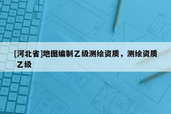 [河北省]地圖編制乙級測繪資質，測繪資質 乙級