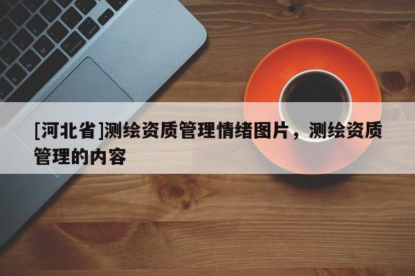 [河北省]測(cè)繪資質(zhì)管理情緒圖片，測(cè)繪資質(zhì)管理的內(nèi)容