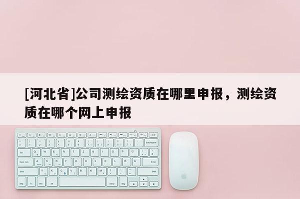 [河北省]公司測繪資質在哪里申報，測繪資質在哪個網上申報