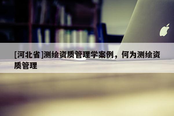 [河北省]測繪資質管理學案例，何為測繪資質管理