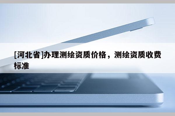 [河北省]辦理測繪資質價格，測繪資質收費標準
