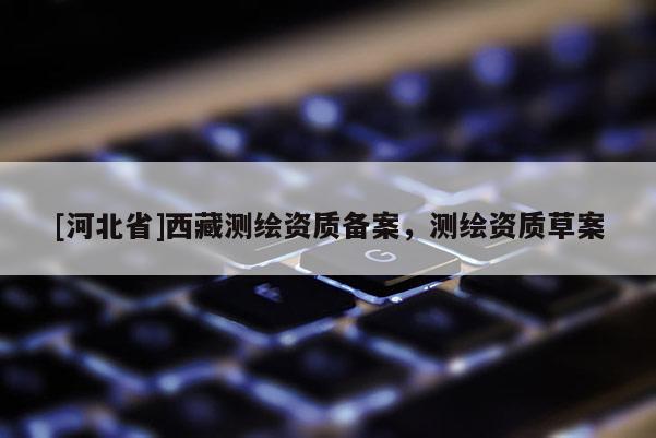 [河北省]西藏測繪資質(zhì)備案，測繪資質(zhì)草案