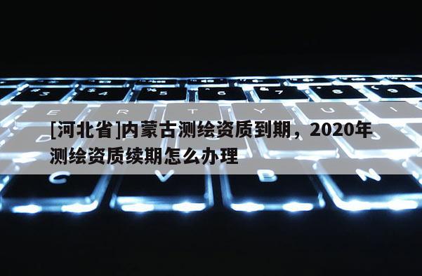 [河北省]內蒙古測繪資質到期，2020年測繪資質續期怎么辦理