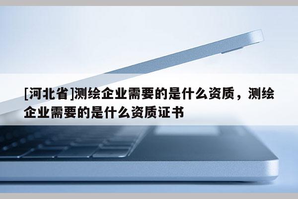 [河北省]測繪企業(yè)需要的是什么資質(zhì)，測繪企業(yè)需要的是什么資質(zhì)證書