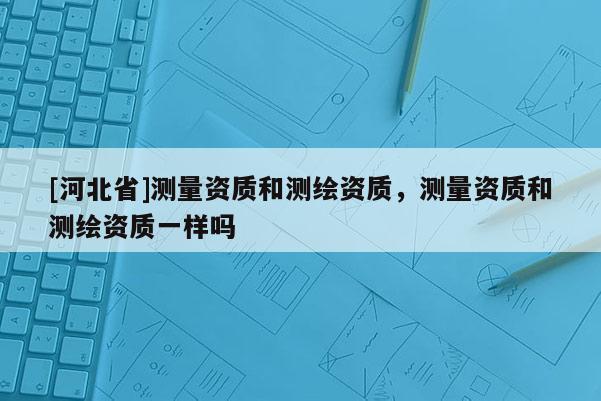 [河北省]測量資質和測繪資質，測量資質和測繪資質一樣嗎