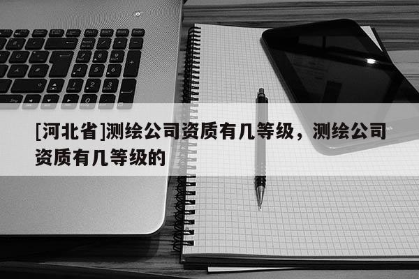 [河北省]測(cè)繪公司資質(zhì)有幾等級(jí)，測(cè)繪公司資質(zhì)有幾等級(jí)的