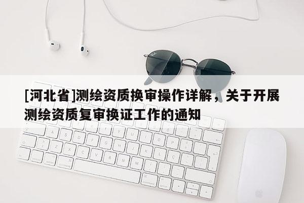 [河北省]測繪資質換審操作詳解，關于開展測繪資質復審換證工作的通知