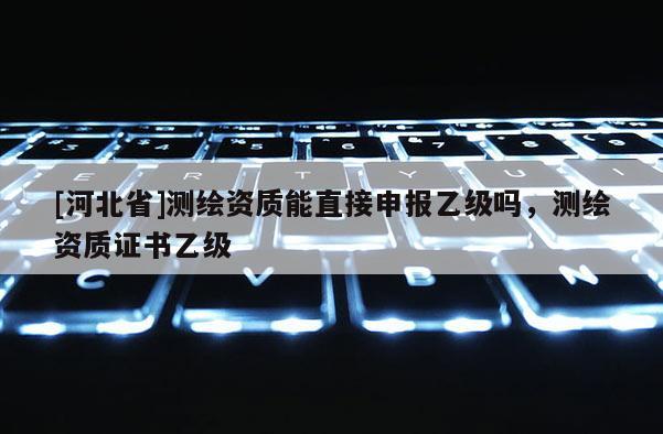 [河北省]測繪資質能直接申報乙級嗎，測繪資質證書乙級