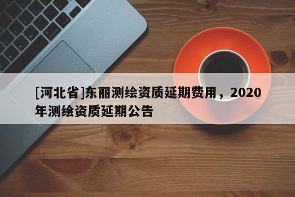 [河北省]東麗測繪資質延期費用，2020年測繪資質延期公告