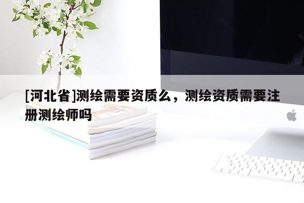 [河北省]測繪需要資質么，測繪資質需要注冊測繪師嗎