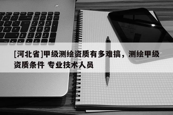 [河北省]甲級測繪資質有多難搞，測繪甲級資質條件 專業技術人員