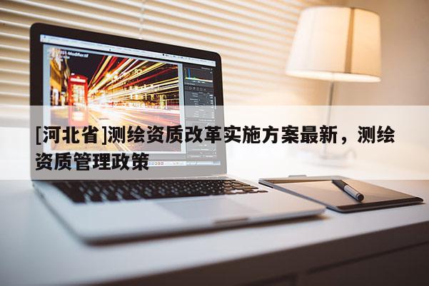 [河北省]測繪資質改革實施方案最新，測繪資質管理政策
