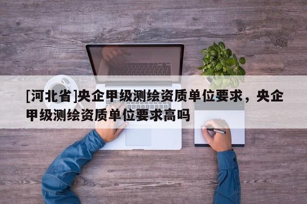 [河北省]央企甲級測繪資質單位要求，央企甲級測繪資質單位要求高嗎