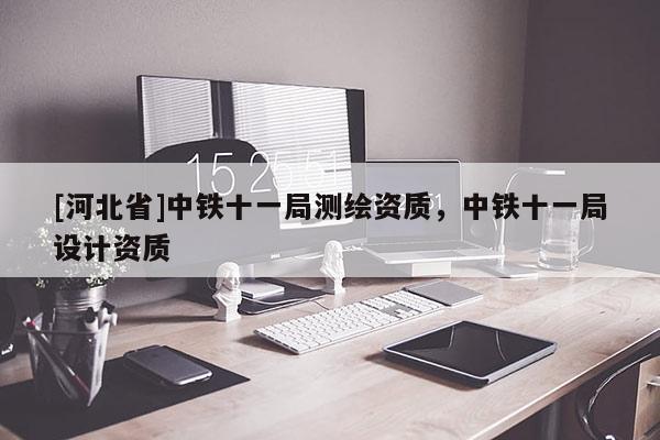 [河北省]中鐵十一局測繪資質，中鐵十一局設計資質
