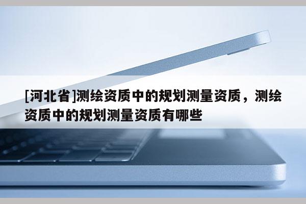 [河北省]測繪資質中的規劃測量資質，測繪資質中的規劃測量資質有哪些