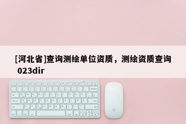 [河北省]查詢測繪單位資質，測繪資質查詢 023dir