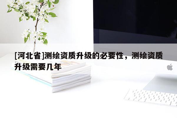 [河北省]測繪資質(zhì)升級的必要性，測繪資質(zhì)升級需要幾年