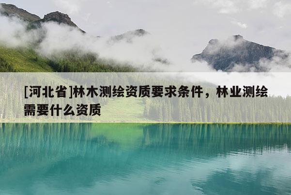 [河北省]林木測繪資質要求條件，林業測繪需要什么資質