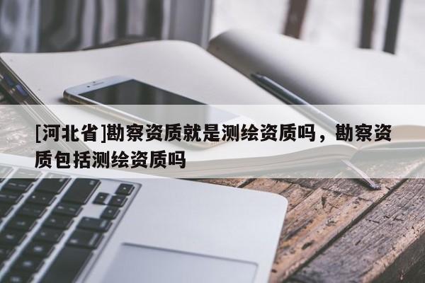 [河北省]勘察資質就是測繪資質嗎，勘察資質包括測繪資質嗎