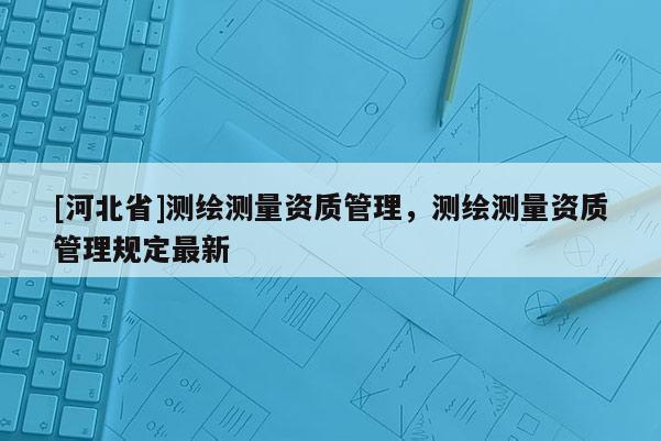 [河北省]測繪測量資質管理，測繪測量資質管理規定最新