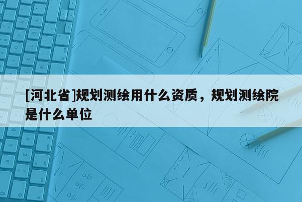 [河北省]規(guī)劃測(cè)繪用什么資質(zhì)，規(guī)劃測(cè)繪院是什么單位