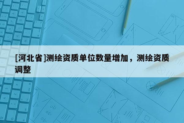 [河北省]測繪資質單位數量增加，測繪資質調整