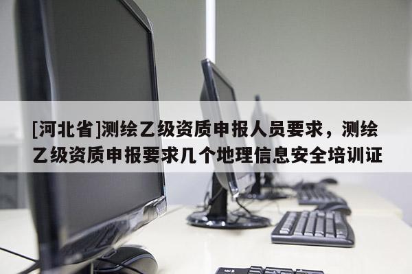 [河北省]測繪乙級資質申報人員要求，測繪乙級資質申報要求幾個地理信息安全培訓證
