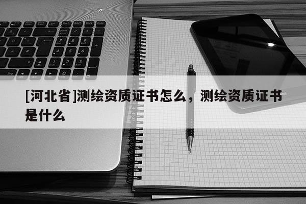 [河北省]測繪資質(zhì)證書怎么，測繪資質(zhì)證書是什么
