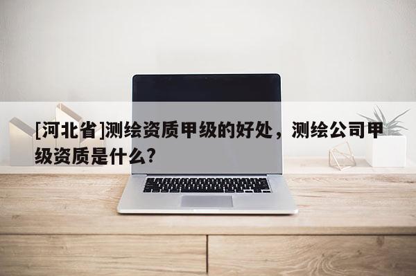 [河北省]測繪資質甲級的好處，測繪公司甲級資質是什么?