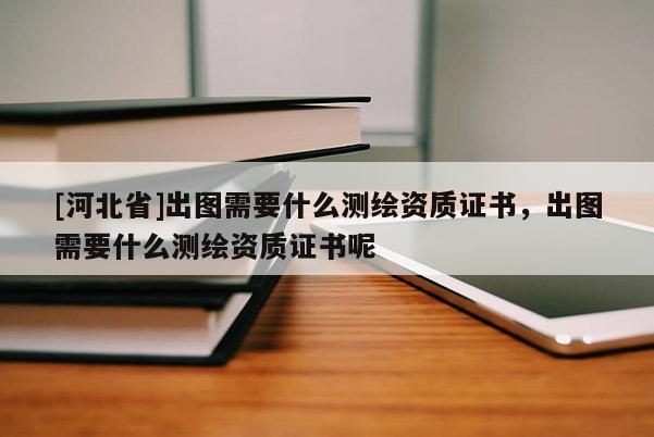 [河北省]出圖需要什么測繪資質(zhì)證書，出圖需要什么測繪資質(zhì)證書呢