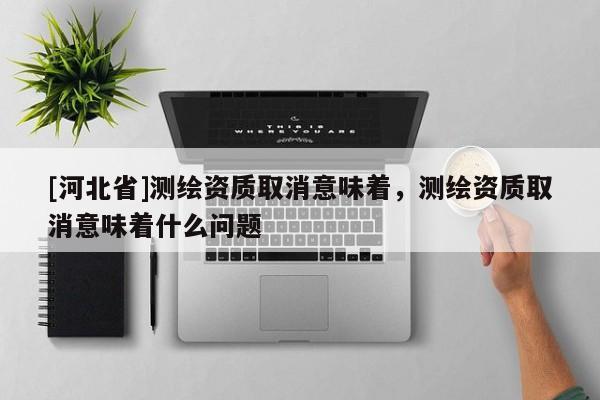 [河北省]測繪資質取消意味著，測繪資質取消意味著什么問題