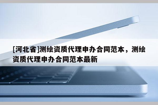 [河北省]測繪資質(zhì)代理申辦合同范本，測繪資質(zhì)代理申辦合同范本最新